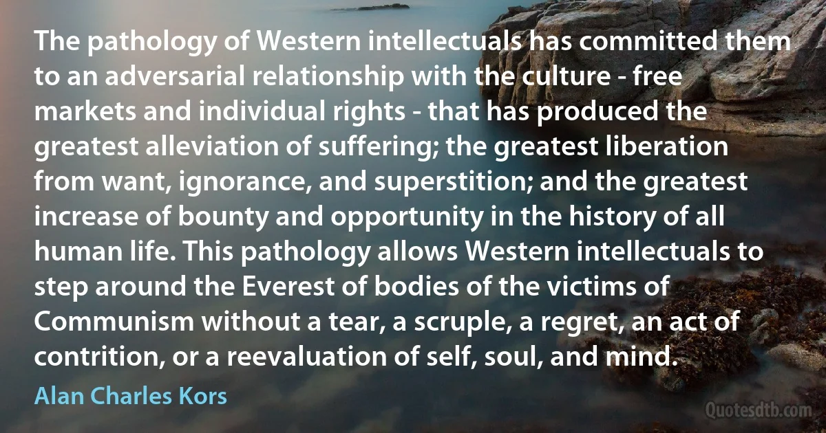 The pathology of Western intellectuals has committed them to an adversarial relationship with the culture - free markets and individual rights - that has produced the greatest alleviation of suffering; the greatest liberation from want, ignorance, and superstition; and the greatest increase of bounty and opportunity in the history of all human life. This pathology allows Western intellectuals to step around the Everest of bodies of the victims of Communism without a tear, a scruple, a regret, an act of contrition, or a reevaluation of self, soul, and mind. (Alan Charles Kors)