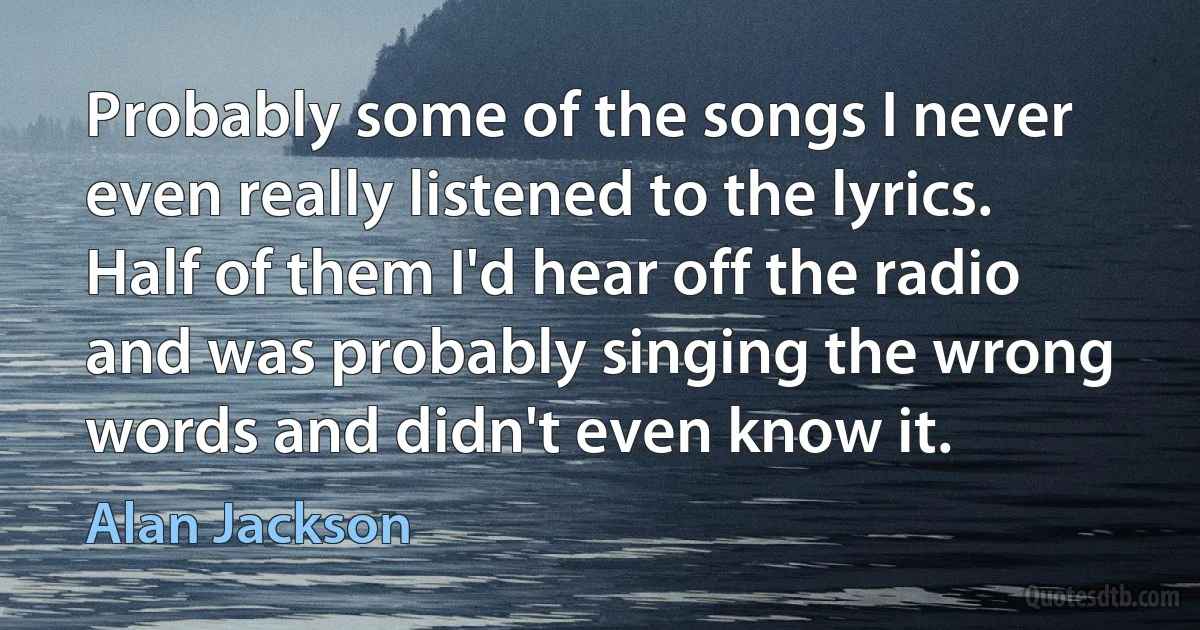 Probably some of the songs I never even really listened to the lyrics. Half of them I'd hear off the radio and was probably singing the wrong words and didn't even know it. (Alan Jackson)