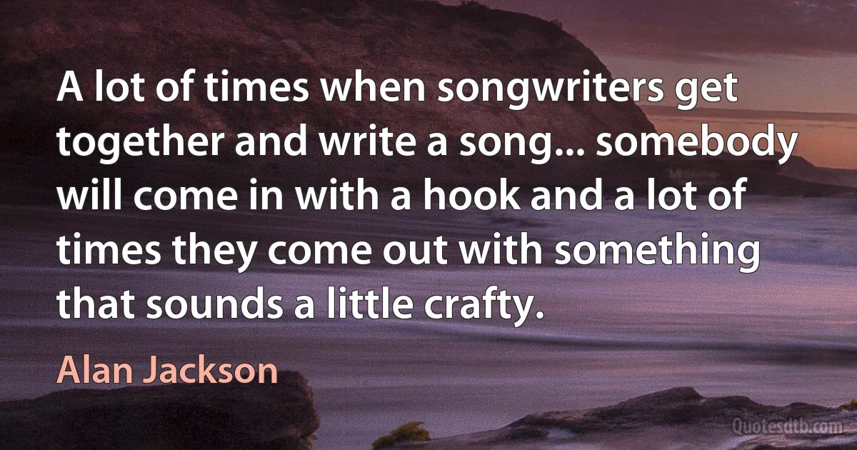 A lot of times when songwriters get together and write a song... somebody will come in with a hook and a lot of times they come out with something that sounds a little crafty. (Alan Jackson)