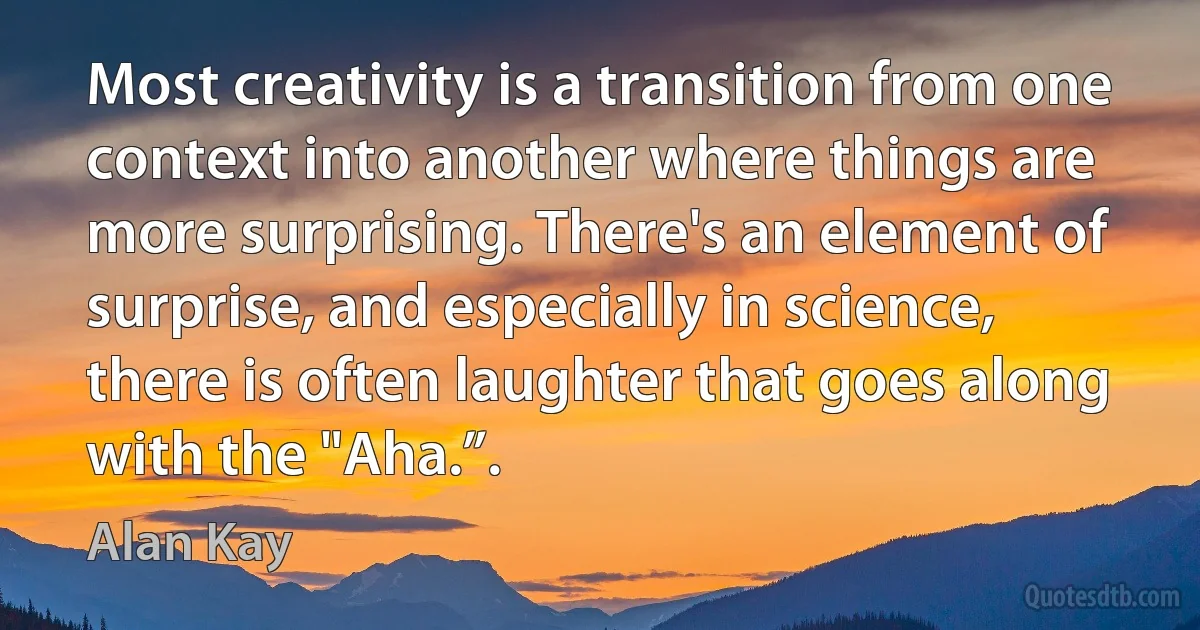 Most creativity is a transition from one context into another where things are more surprising. There's an element of surprise, and especially in science, there is often laughter that goes along with the "Aha.”. (Alan Kay)