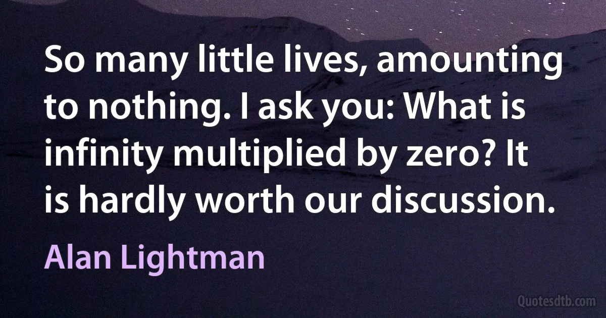 So many little lives, amounting to nothing. I ask you: What is infinity multiplied by zero? It is hardly worth our discussion. (Alan Lightman)