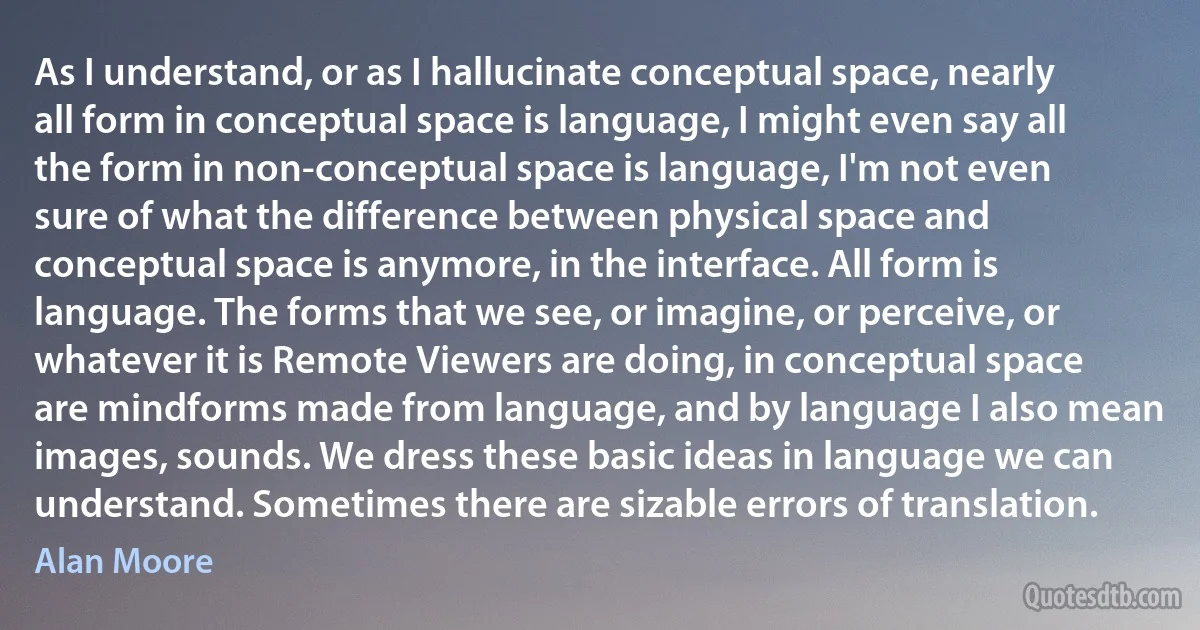 As I understand, or as I hallucinate conceptual space, nearly all form in conceptual space is language, I might even say all the form in non-conceptual space is language, I'm not even sure of what the difference between physical space and conceptual space is anymore, in the interface. All form is language. The forms that we see, or imagine, or perceive, or whatever it is Remote Viewers are doing, in conceptual space are mindforms made from language, and by language I also mean images, sounds. We dress these basic ideas in language we can understand. Sometimes there are sizable errors of translation. (Alan Moore)