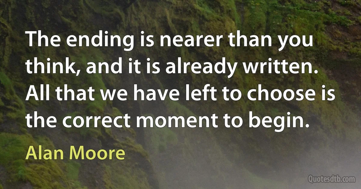 The ending is nearer than you think, and it is already written. All that we have left to choose is the correct moment to begin. (Alan Moore)