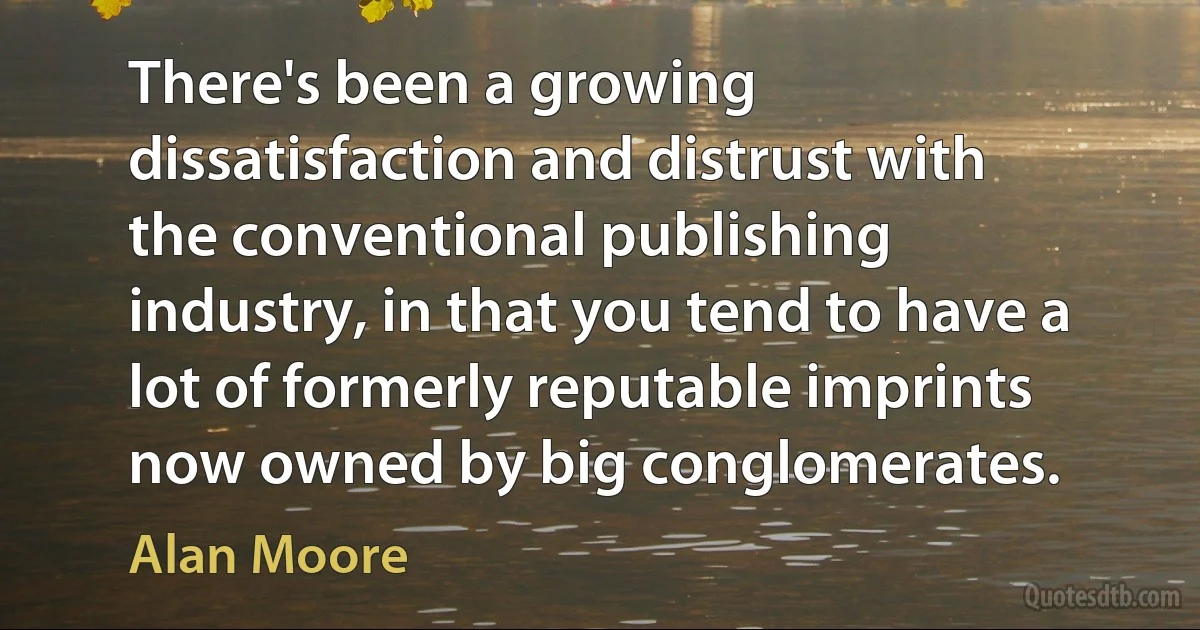 There's been a growing dissatisfaction and distrust with the conventional publishing industry, in that you tend to have a lot of formerly reputable imprints now owned by big conglomerates. (Alan Moore)