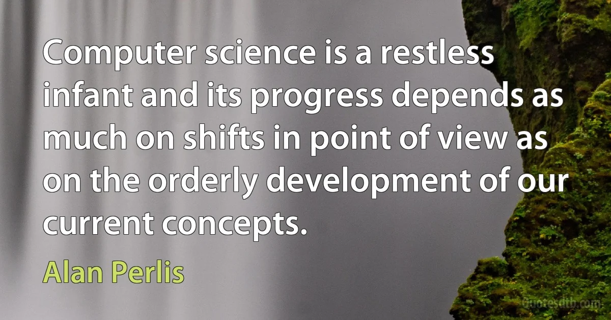 Computer science is a restless infant and its progress depends as much on shifts in point of view as on the orderly development of our current concepts. (Alan Perlis)