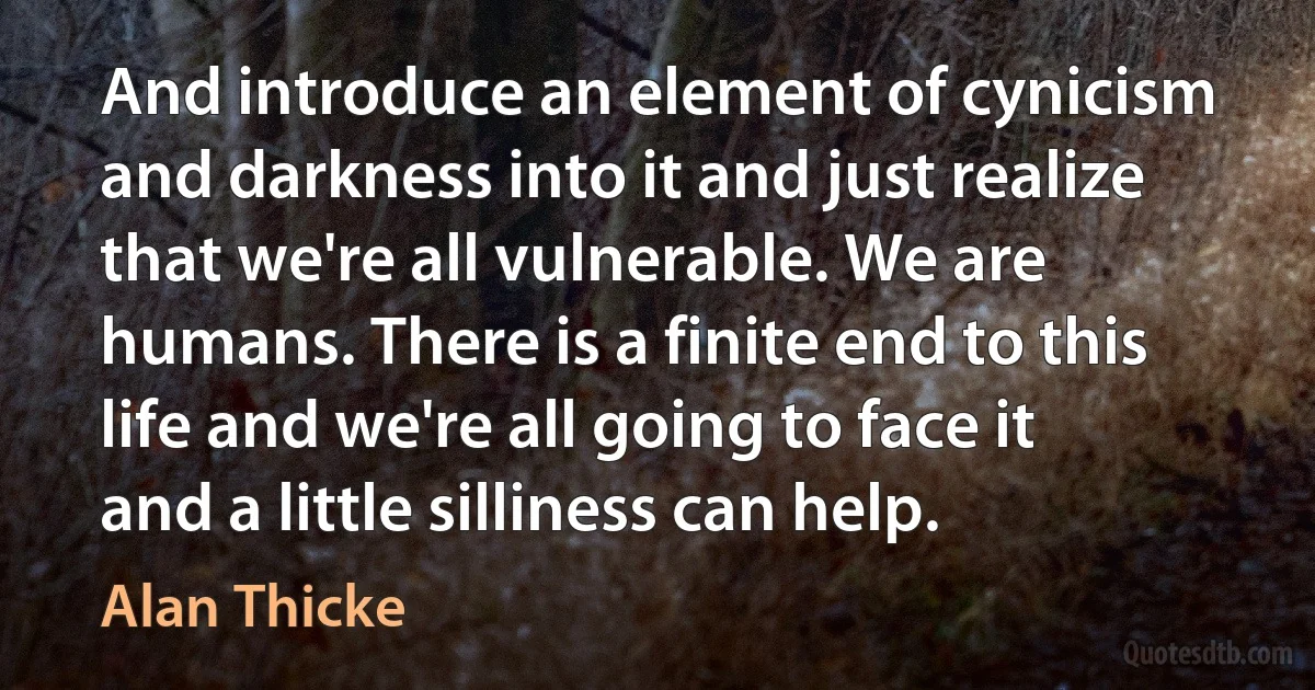 And introduce an element of cynicism and darkness into it and just realize that we're all vulnerable. We are humans. There is a finite end to this life and we're all going to face it and a little silliness can help. (Alan Thicke)