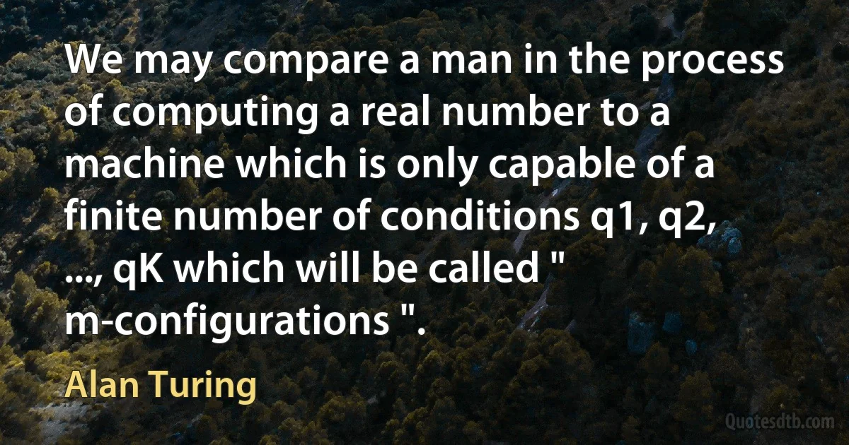 We may compare a man in the process of computing a real number to a machine which is only capable of a finite number of conditions q1, q2, ..., qK which will be called " m-configurations ". (Alan Turing)