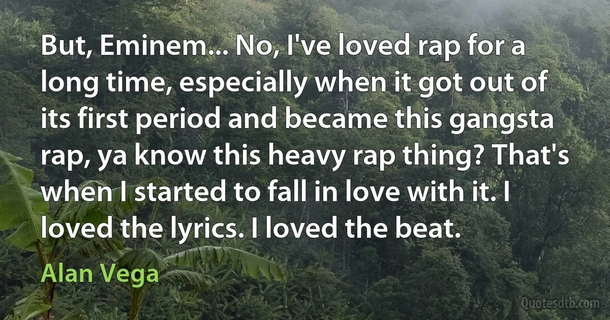 But, Eminem... No, I've loved rap for a long time, especially when it got out of its first period and became this gangsta rap, ya know this heavy rap thing? That's when I started to fall in love with it. I loved the lyrics. I loved the beat. (Alan Vega)