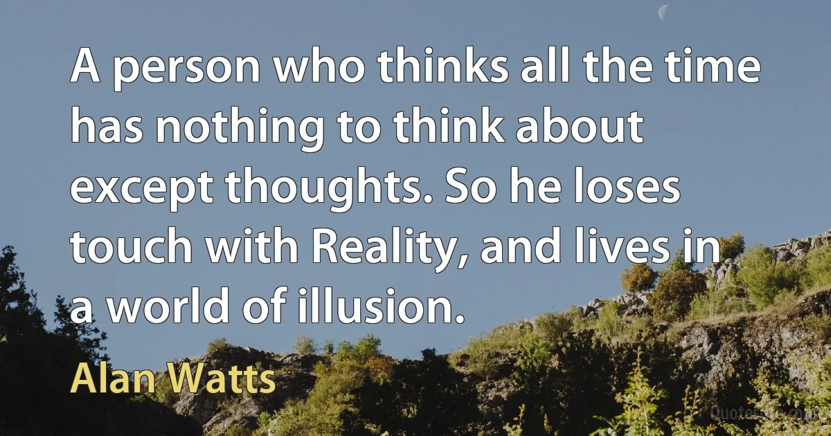 A person who thinks all the time has nothing to think about except thoughts. So he loses touch with Reality, and lives in a world of illusion. (Alan Watts)