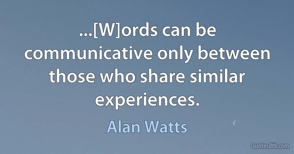 ...[W]ords can be communicative only between those who share similar experiences. (Alan Watts)