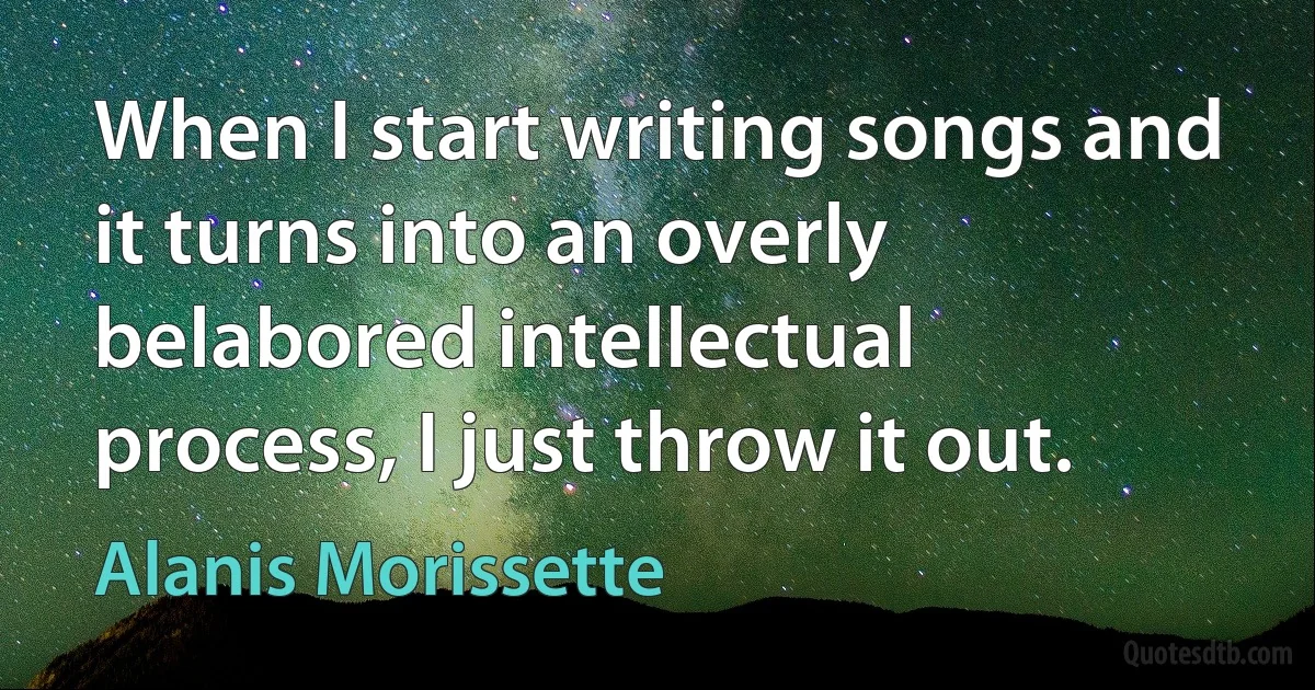 When I start writing songs and it turns into an overly belabored intellectual process, I just throw it out. (Alanis Morissette)