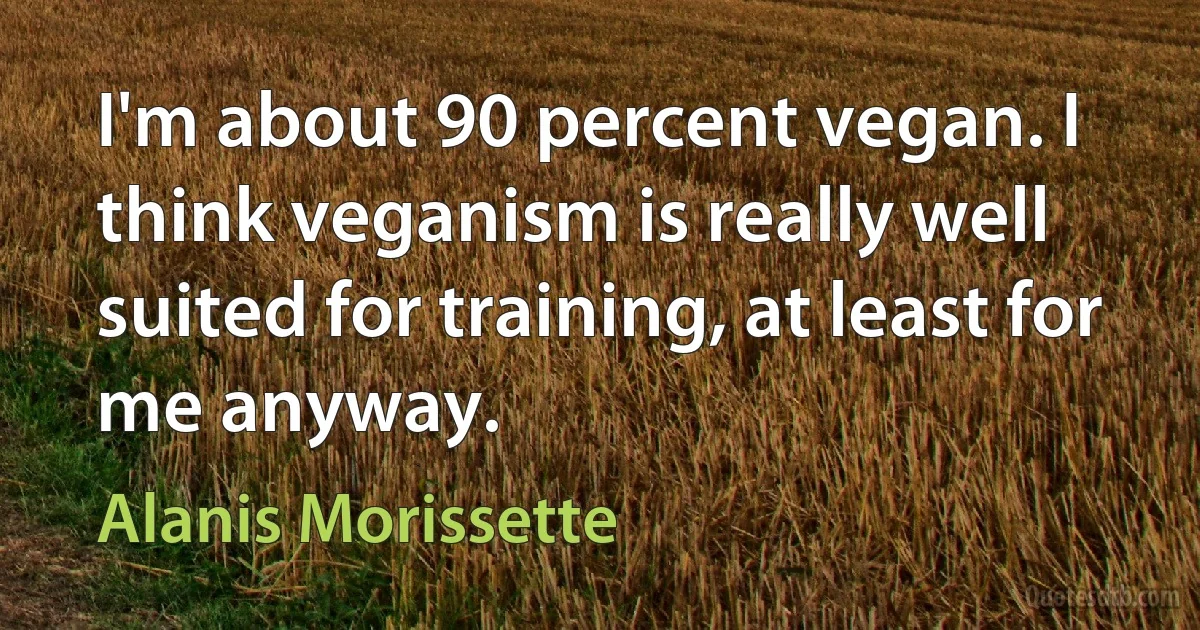 I'm about 90 percent vegan. I think veganism is really well suited for training, at least for me anyway. (Alanis Morissette)