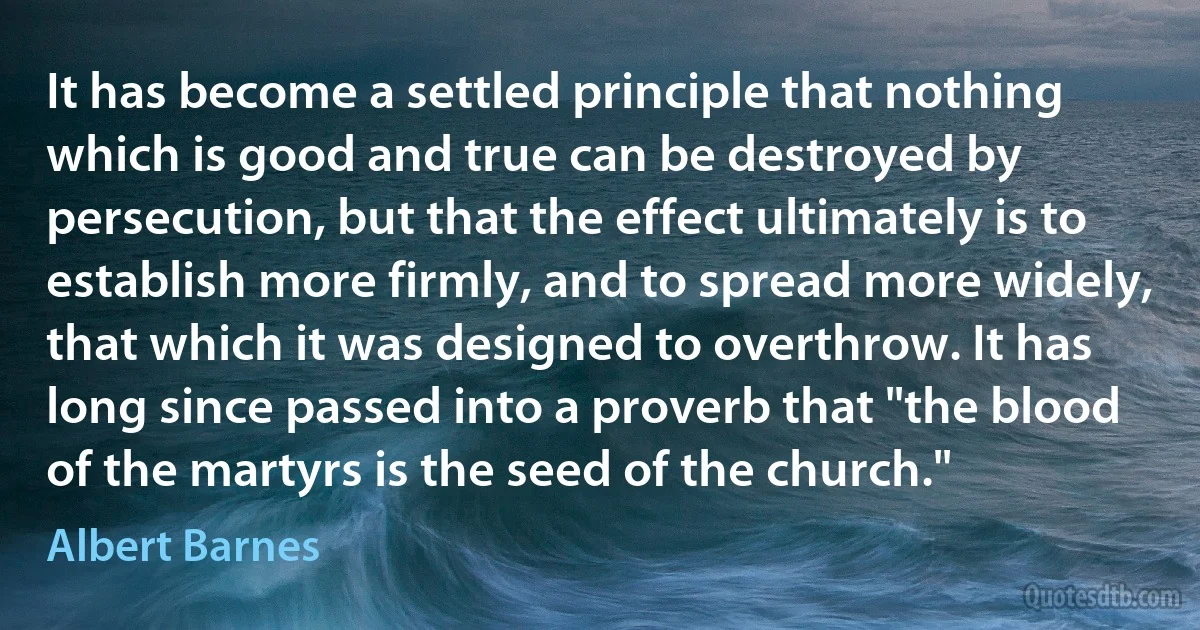 It has become a settled principle that nothing which is good and true can be destroyed by persecution, but that the effect ultimately is to establish more firmly, and to spread more widely, that which it was designed to overthrow. It has long since passed into a proverb that "the blood of the martyrs is the seed of the church." (Albert Barnes)