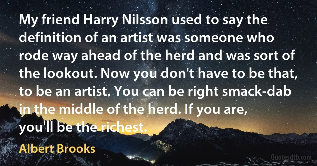 My friend Harry Nilsson used to say the definition of an artist was someone who rode way ahead of the herd and was sort of the lookout. Now you don't have to be that, to be an artist. You can be right smack-dab in the middle of the herd. If you are, you'll be the richest. (Albert Brooks)