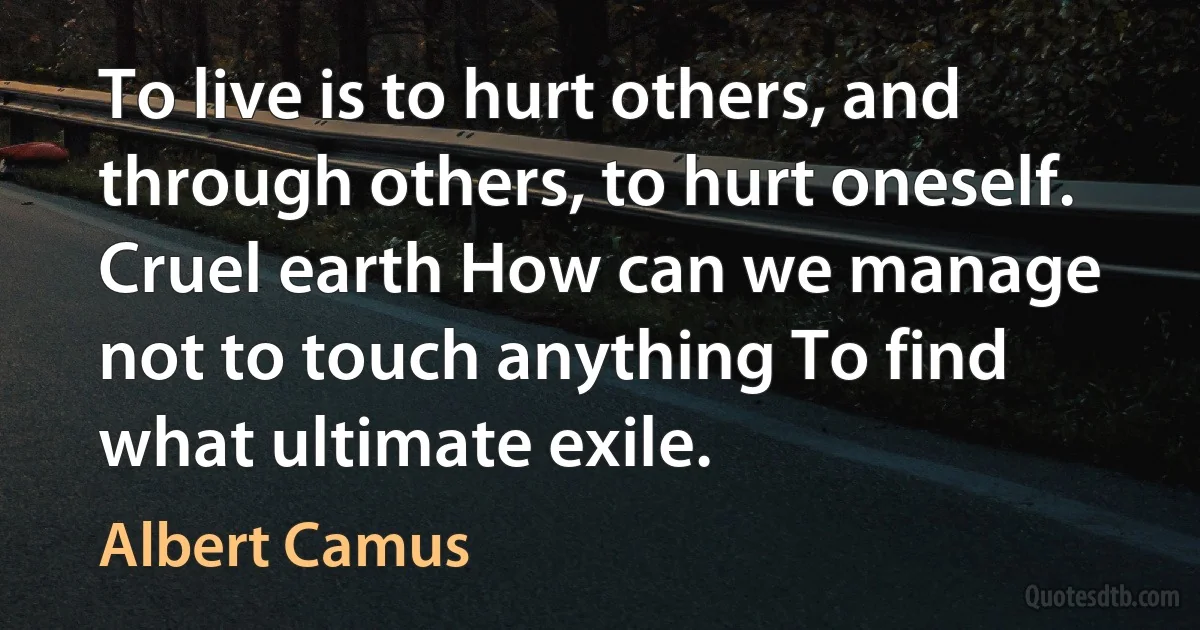 To live is to hurt others, and through others, to hurt oneself. Cruel earth How can we manage not to touch anything To find what ultimate exile. (Albert Camus)