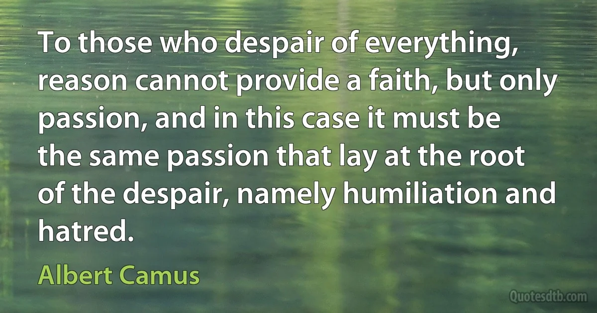 To those who despair of everything, reason cannot provide a faith, but only passion, and in this case it must be the same passion that lay at the root of the despair, namely humiliation and hatred. (Albert Camus)