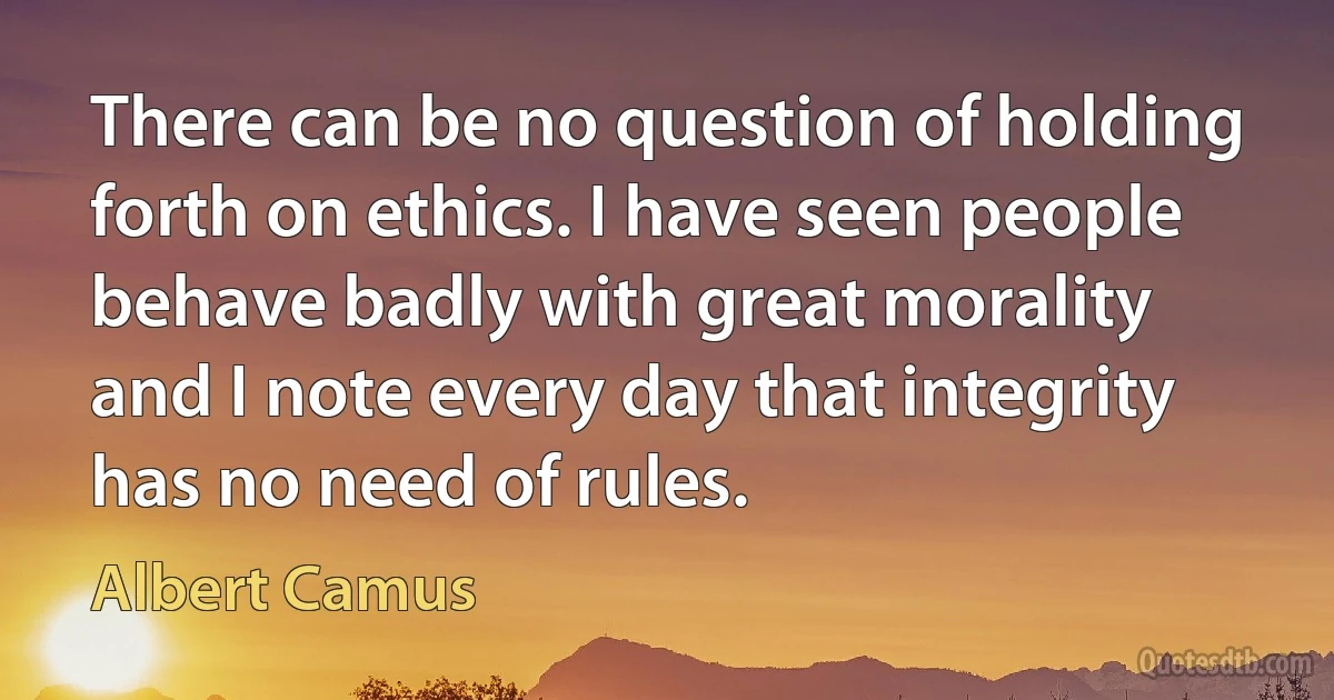 There can be no question of holding forth on ethics. I have seen people behave badly with great morality and I note every day that integrity has no need of rules. (Albert Camus)