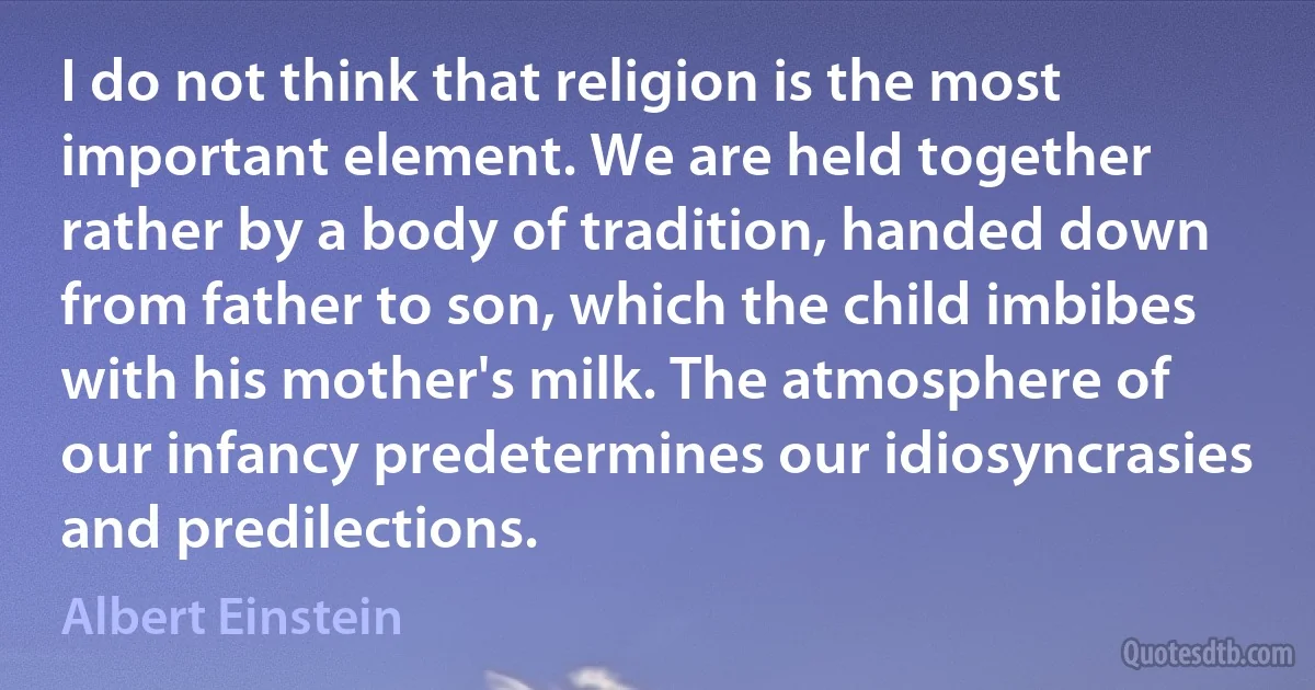 I do not think that religion is the most important element. We are held together rather by a body of tradition, handed down from father to son, which the child imbibes with his mother's milk. The atmosphere of our infancy predetermines our idiosyncrasies and predilections. (Albert Einstein)