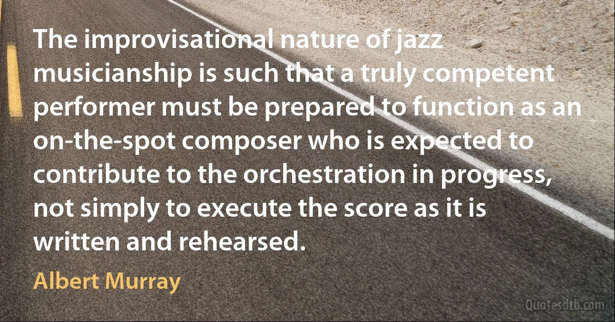 The improvisational nature of jazz musicianship is such that a truly competent performer must be prepared to function as an on-the-spot composer who is expected to contribute to the orchestration in progress, not simply to execute the score as it is written and rehearsed. (Albert Murray)