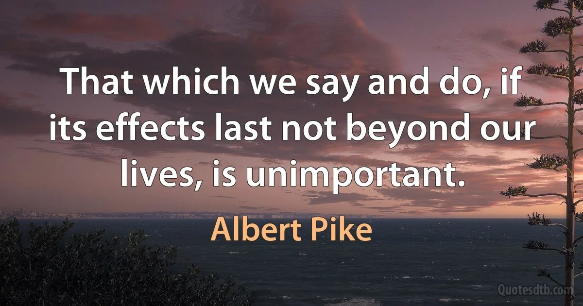 That which we say and do, if its effects last not beyond our lives, is unimportant. (Albert Pike)