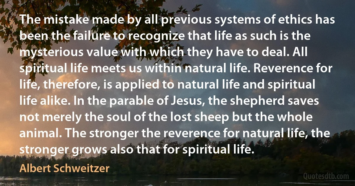 The mistake made by all previous systems of ethics has been the failure to recognize that life as such is the mysterious value with which they have to deal. All spiritual life meets us within natural life. Reverence for life, therefore, is applied to natural life and spiritual life alike. In the parable of Jesus, the shepherd saves not merely the soul of the lost sheep but the whole animal. The stronger the reverence for natural life, the stronger grows also that for spiritual life. (Albert Schweitzer)