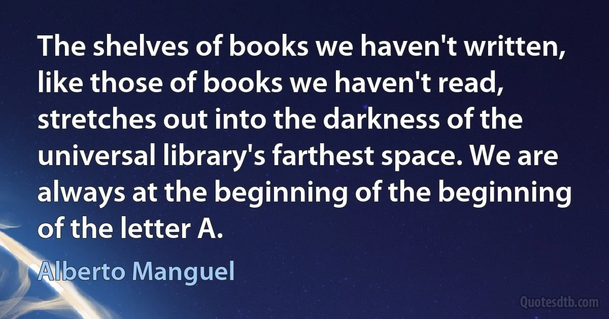 The shelves of books we haven't written, like those of books we haven't read, stretches out into the darkness of the universal library's farthest space. We are always at the beginning of the beginning of the letter A. (Alberto Manguel)