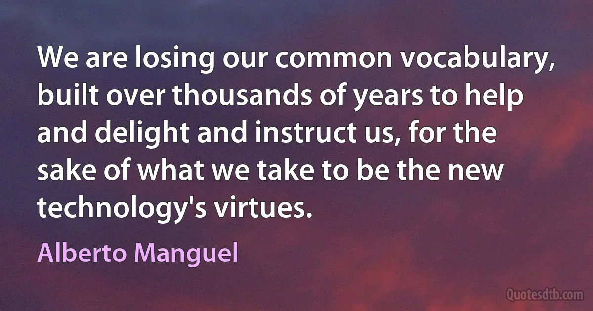 We are losing our common vocabulary, built over thousands of years to help and delight and instruct us, for the sake of what we take to be the new technology's virtues. (Alberto Manguel)