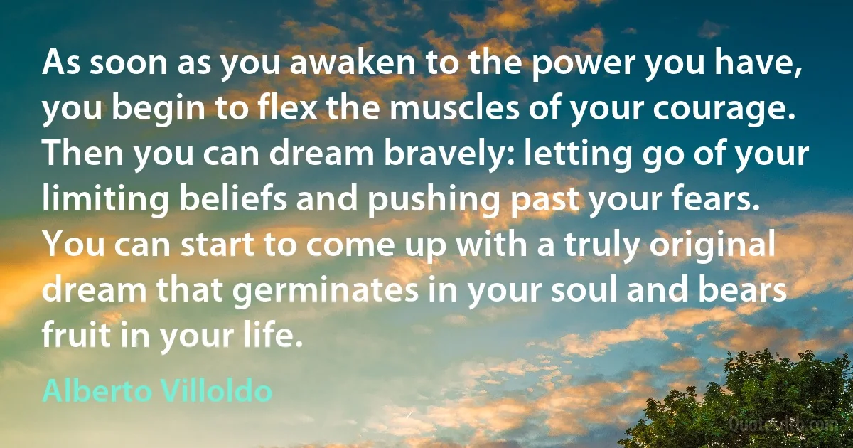 As soon as you awaken to the power you have, you begin to flex the muscles of your courage. Then you can dream bravely: letting go of your limiting beliefs and pushing past your fears. You can start to come up with a truly original dream that germinates in your soul and bears fruit in your life. (Alberto Villoldo)