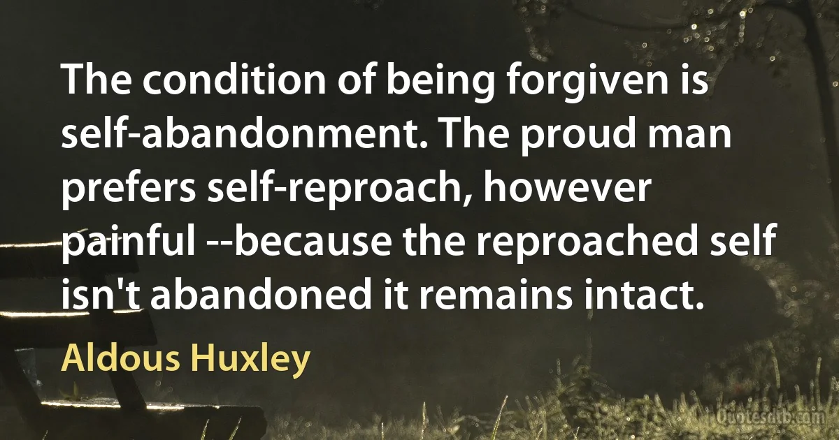 The condition of being forgiven is self-abandonment. The proud man prefers self-reproach, however painful --because the reproached self isn't abandoned it remains intact. (Aldous Huxley)