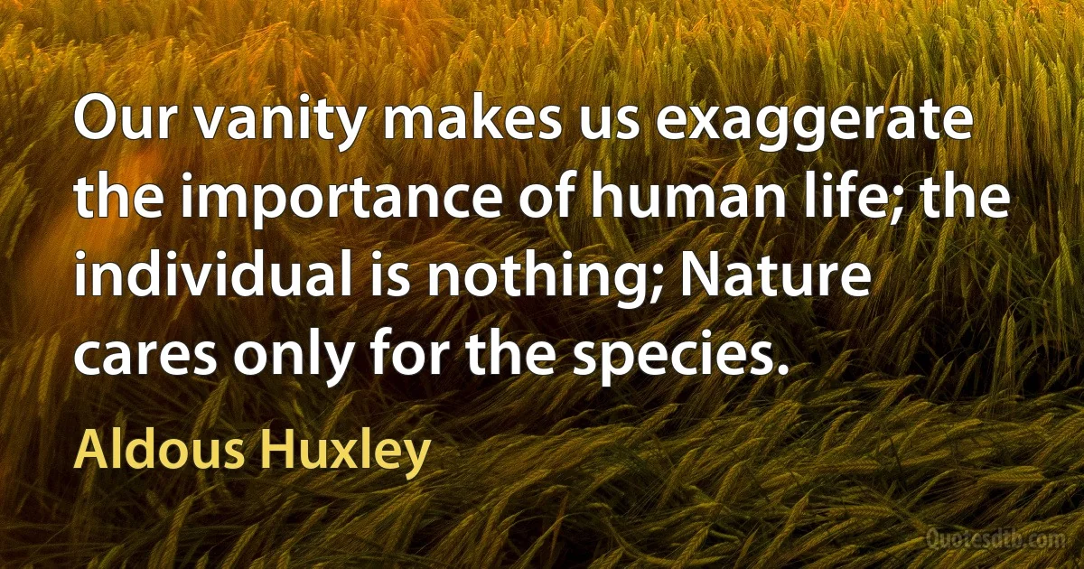 Our vanity makes us exaggerate the importance of human life; the individual is nothing; Nature cares only for the species. (Aldous Huxley)