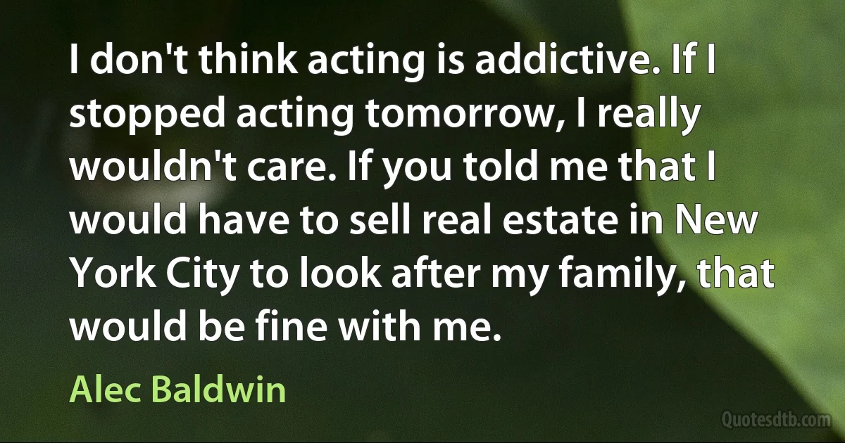 I don't think acting is addictive. If I stopped acting tomorrow, I really wouldn't care. If you told me that I would have to sell real estate in New York City to look after my family, that would be fine with me. (Alec Baldwin)