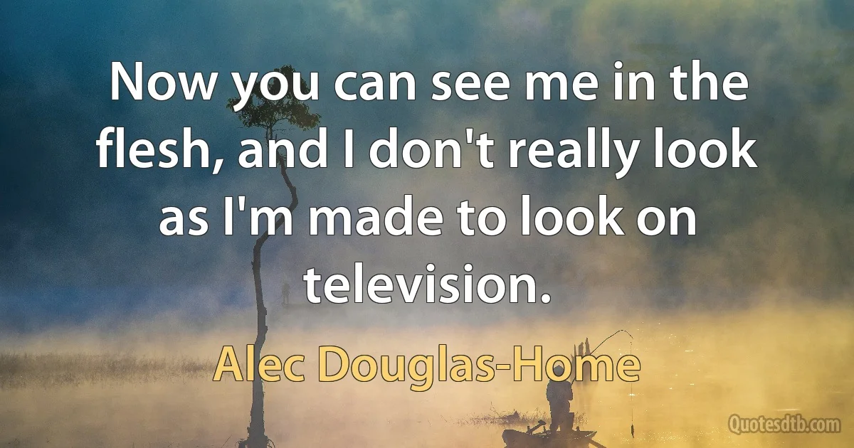 Now you can see me in the flesh, and I don't really look as I'm made to look on television. (Alec Douglas-Home)