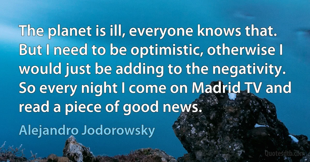 The planet is ill, everyone knows that. But I need to be optimistic, otherwise I would just be adding to the negativity. So every night I come on Madrid TV and read a piece of good news. (Alejandro Jodorowsky)