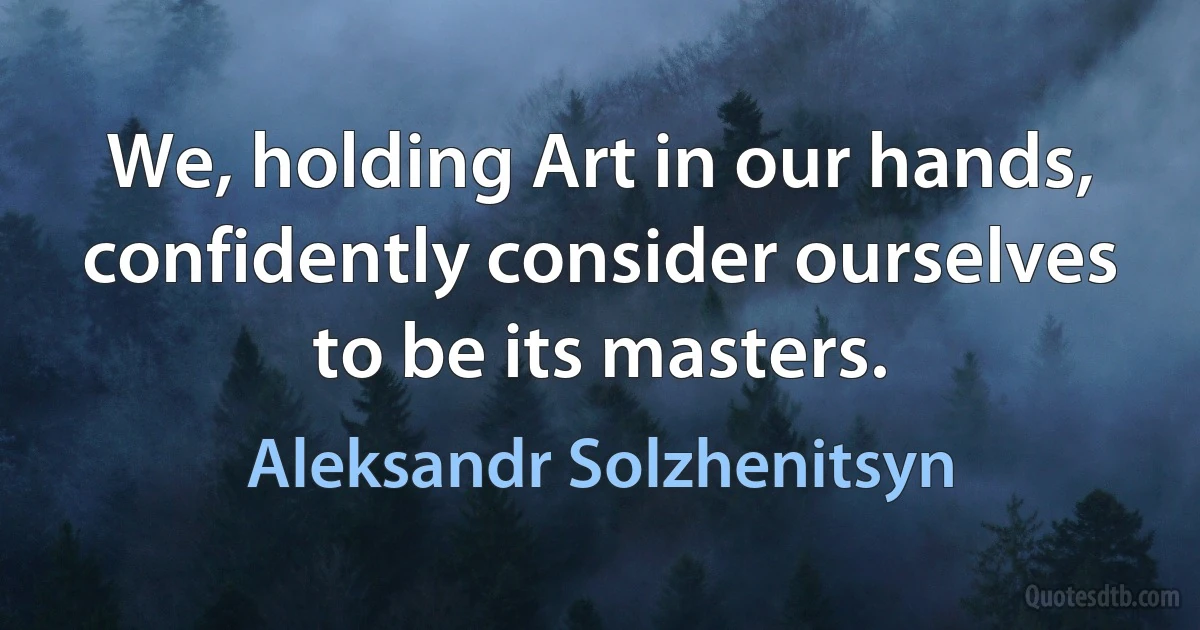 We, holding Art in our hands, confidently consider ourselves to be its masters. (Aleksandr Solzhenitsyn)