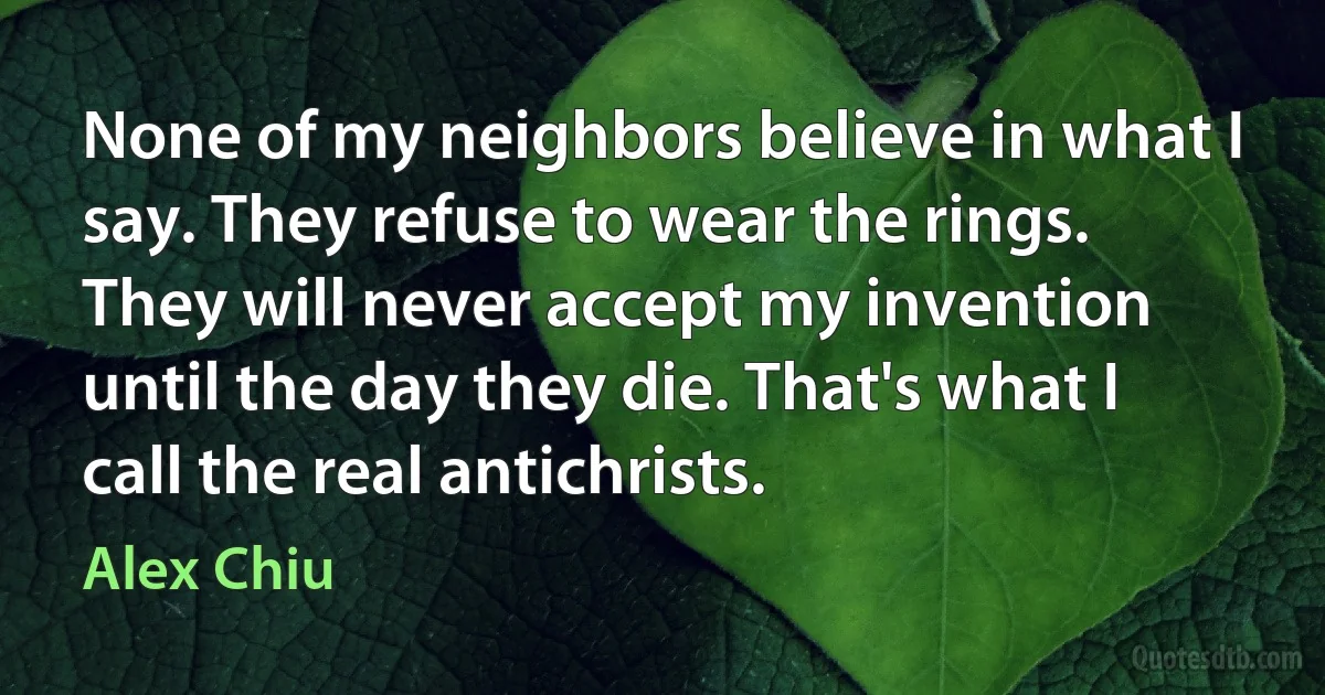 None of my neighbors believe in what I say. They refuse to wear the rings. They will never accept my invention until the day they die. That's what I call the real antichrists. (Alex Chiu)