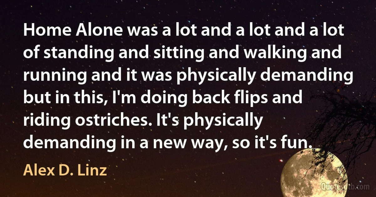 Home Alone was a lot and a lot and a lot of standing and sitting and walking and running and it was physically demanding but in this, I'm doing back flips and riding ostriches. It's physically demanding in a new way, so it's fun. (Alex D. Linz)