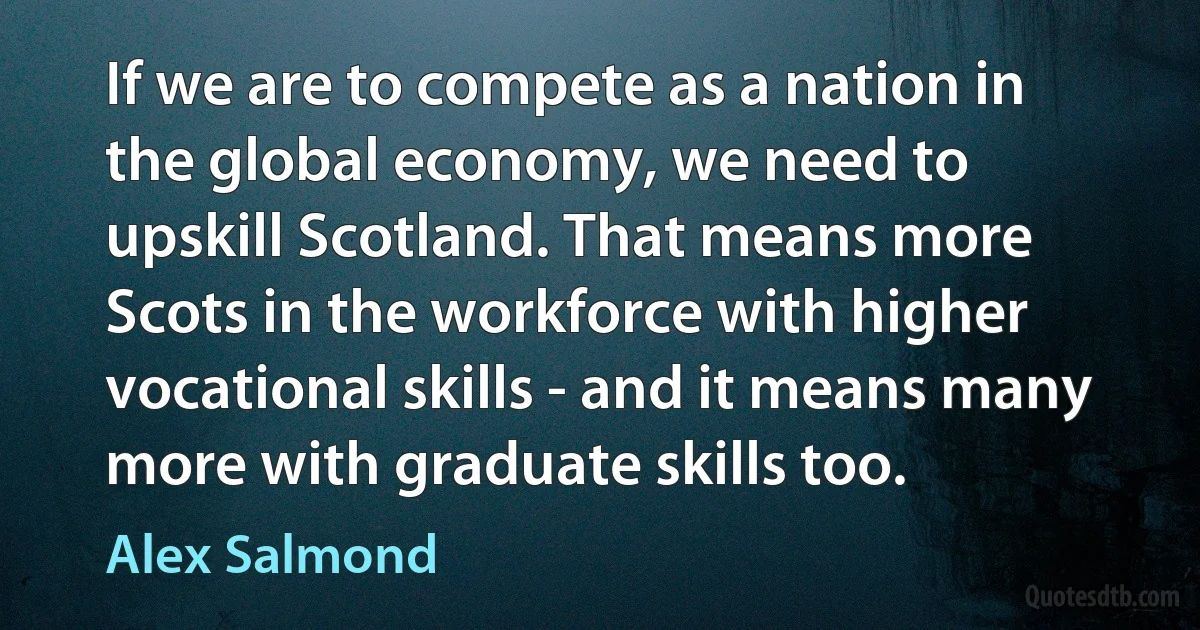 If we are to compete as a nation in the global economy, we need to upskill Scotland. That means more Scots in the workforce with higher vocational skills - and it means many more with graduate skills too. (Alex Salmond)