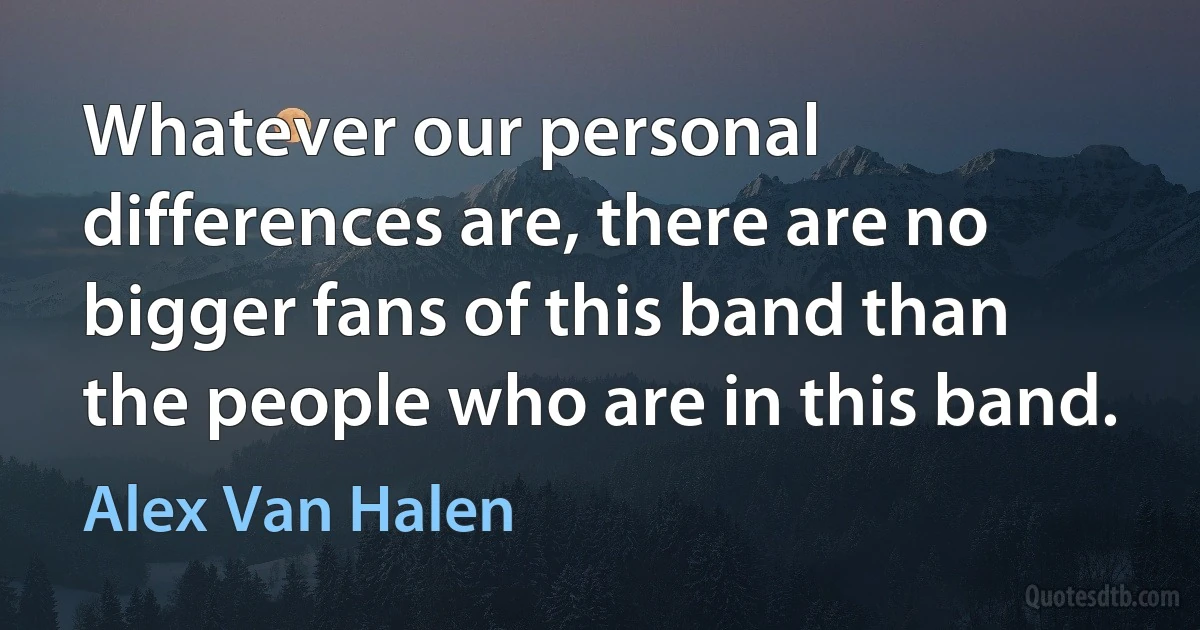 Whatever our personal differences are, there are no bigger fans of this band than the people who are in this band. (Alex Van Halen)