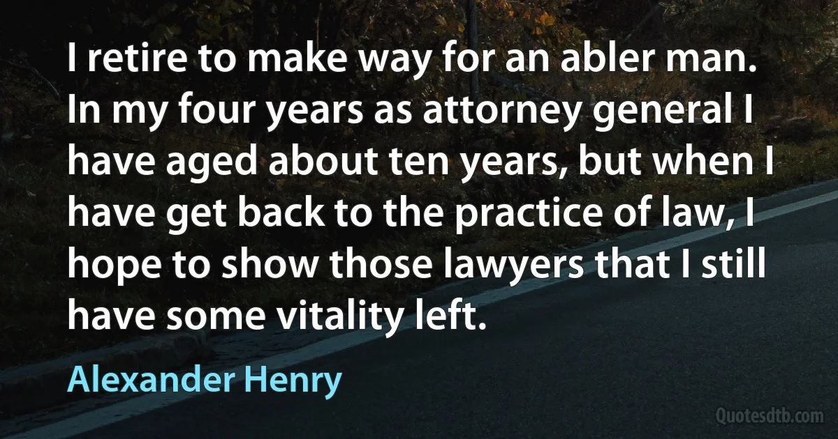 I retire to make way for an abler man. In my four years as attorney general I have aged about ten years, but when I have get back to the practice of law, I hope to show those lawyers that I still have some vitality left. (Alexander Henry)