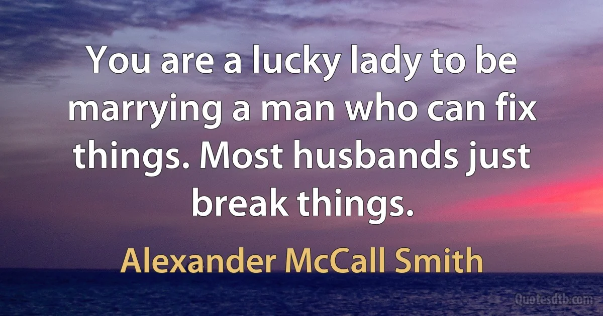 You are a lucky lady to be marrying a man who can fix things. Most husbands just break things. (Alexander McCall Smith)