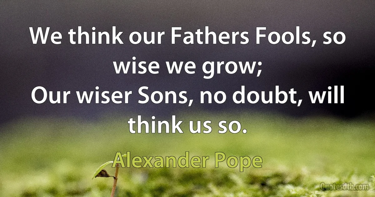 We think our Fathers Fools, so wise we grow;
Our wiser Sons, no doubt, will think us so. (Alexander Pope)