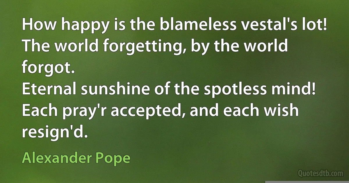 How happy is the blameless vestal's lot!
The world forgetting, by the world forgot.
Eternal sunshine of the spotless mind!
Each pray'r accepted, and each wish resign'd. (Alexander Pope)