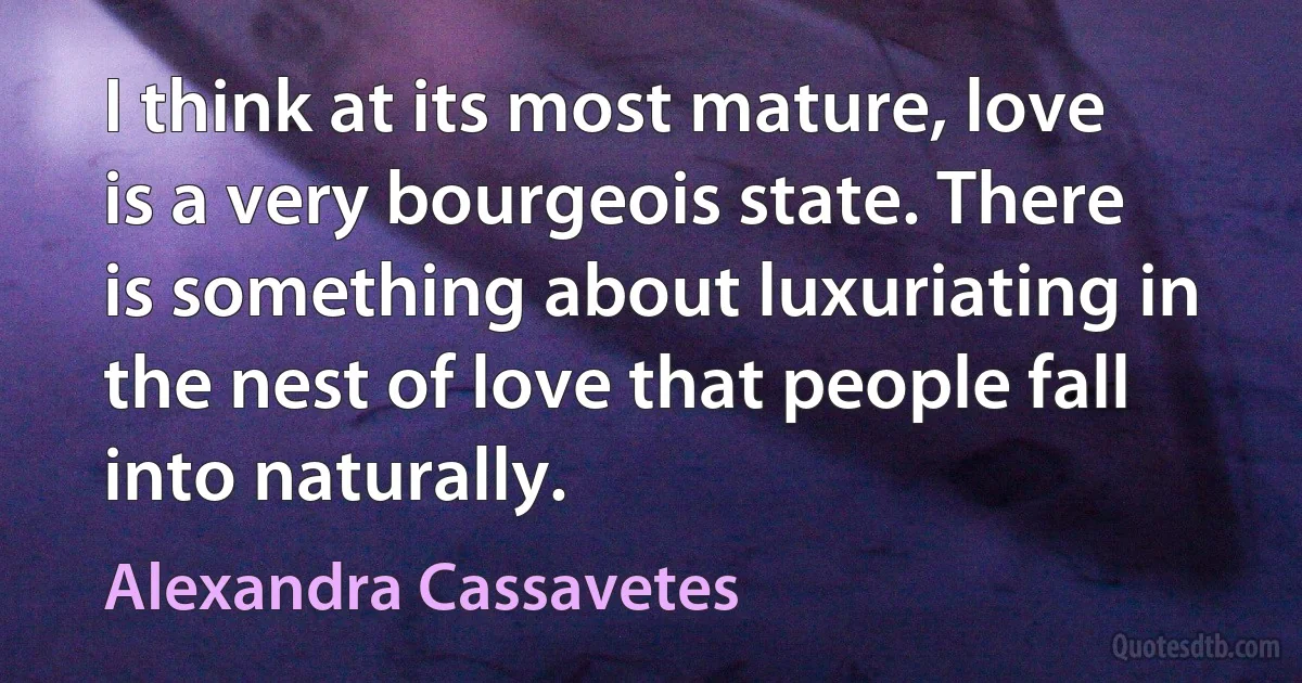 I think at its most mature, love is a very bourgeois state. There is something about luxuriating in the nest of love that people fall into naturally. (Alexandra Cassavetes)