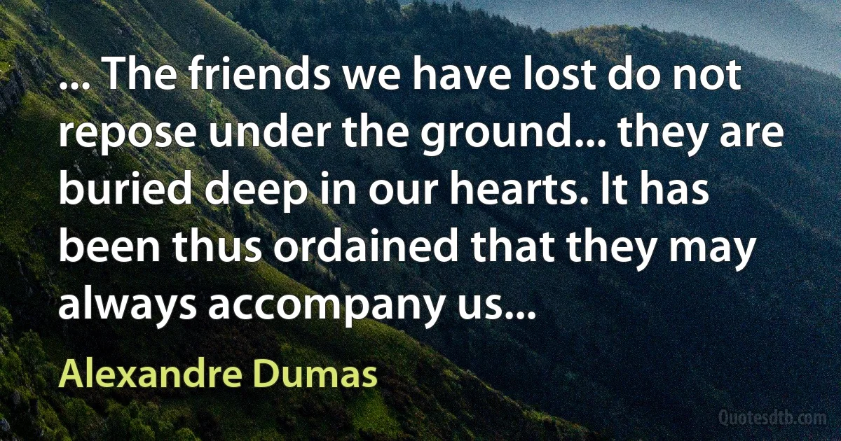 ... The friends we have lost do not repose under the ground... they are buried deep in our hearts. It has been thus ordained that they may always accompany us... (Alexandre Dumas)