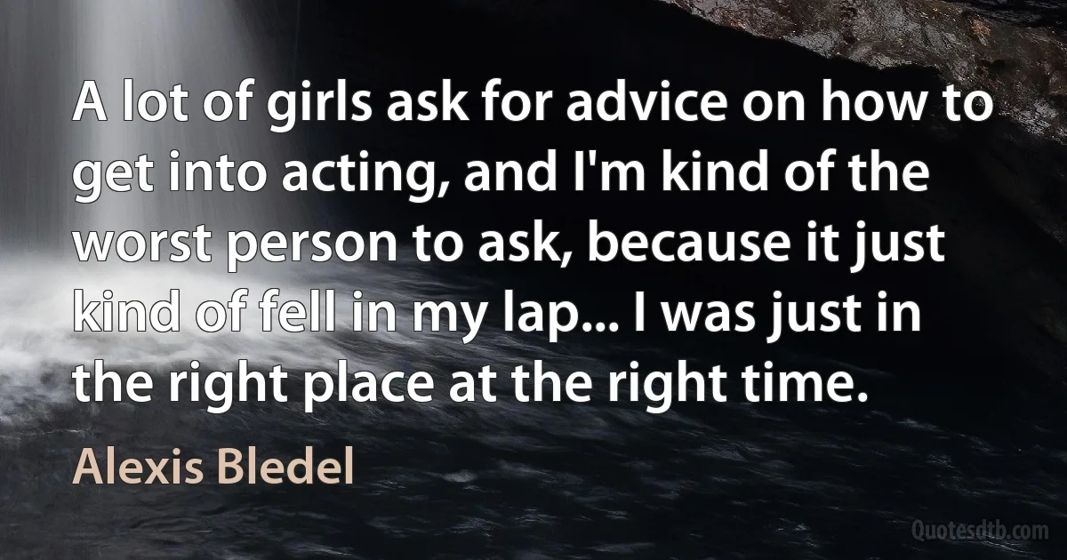 A lot of girls ask for advice on how to get into acting, and I'm kind of the worst person to ask, because it just kind of fell in my lap... I was just in the right place at the right time. (Alexis Bledel)