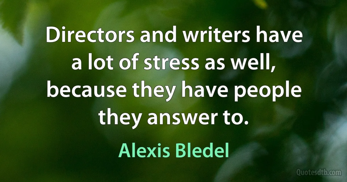 Directors and writers have a lot of stress as well, because they have people they answer to. (Alexis Bledel)