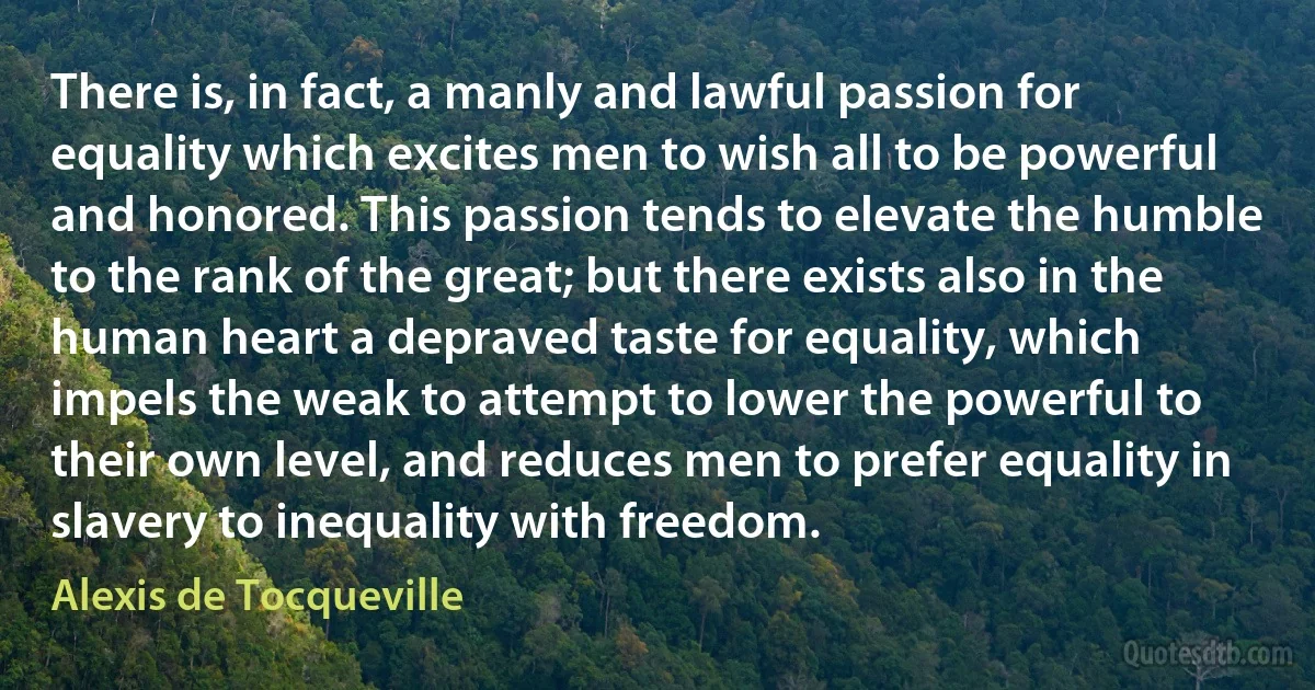 There is, in fact, a manly and lawful passion for equality which excites men to wish all to be powerful and honored. This passion tends to elevate the humble to the rank of the great; but there exists also in the human heart a depraved taste for equality, which impels the weak to attempt to lower the powerful to their own level, and reduces men to prefer equality in slavery to inequality with freedom. (Alexis de Tocqueville)