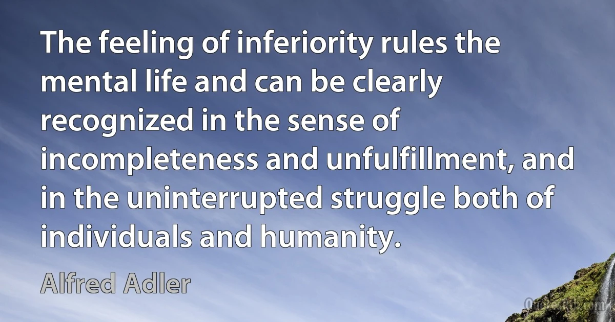 The feeling of inferiority rules the mental life and can be clearly recognized in the sense of incompleteness and unfulfillment, and in the uninterrupted struggle both of individuals and humanity. (Alfred Adler)