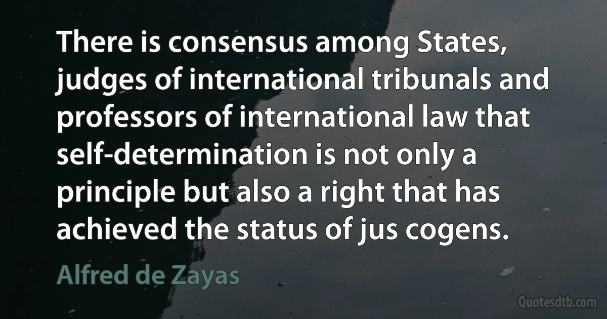 There is consensus among States, judges of international tribunals and professors of international law that self-determination is not only a principle but also a right that has achieved the status of jus cogens. (Alfred de Zayas)