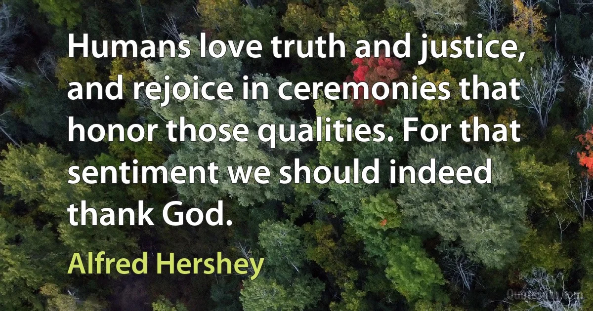 Humans love truth and justice, and rejoice in ceremonies that honor those qualities. For that sentiment we should indeed thank God. (Alfred Hershey)